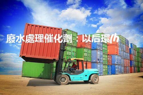 廢水處理催化劑：以后環(huán)保的隱形英雄？